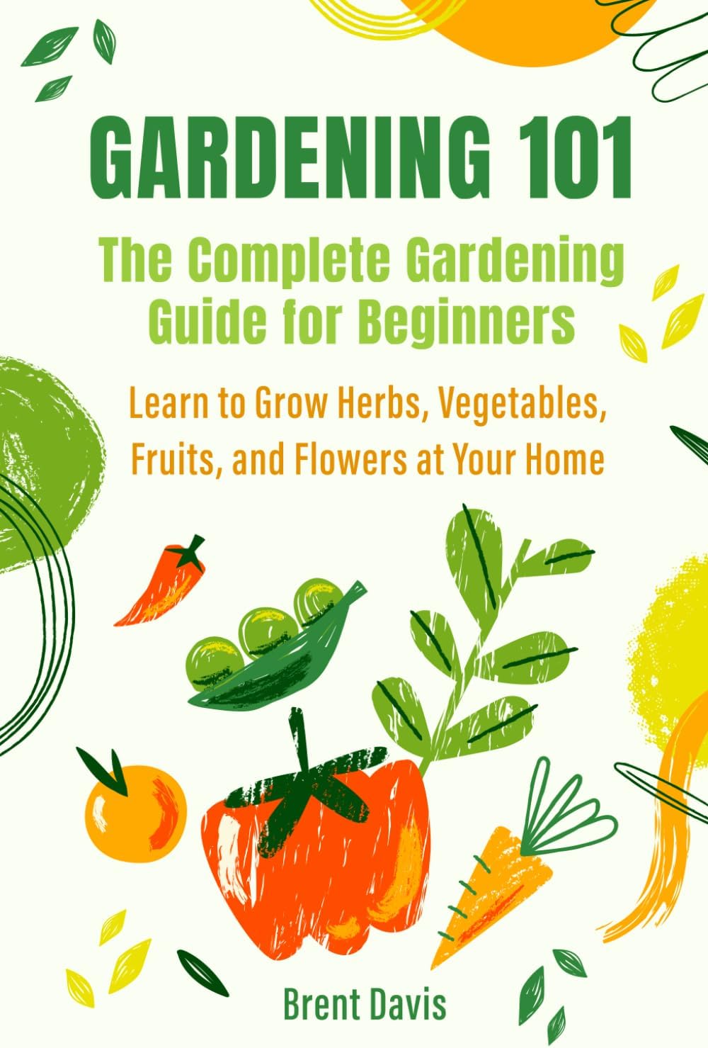 Gardening 101 - The Complete Gardening Guide for Beginners: Learn to Grow Herbs, Vegetables, Fruits, and Flowers at Your Home by Brent Davis