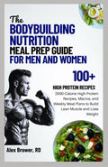 THE BODYBUILDING NUTRITION MEAL PREP GUIDE FOR MEN AND WOMEN: 2000-Calorie High-Protein Recipes, Macros, and Weekly Meal Plans to Build Lean Muscle and Lose Weight by ALEX BROWER RD