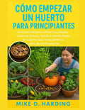 CÓMO EMPEZAR UN HUERTO PARA PRINCIPIANTES: Guía esencial para cultivar tus propias verduras frescas, desde la semilla hasta la cosecha. by MR MIKE D. HARDING