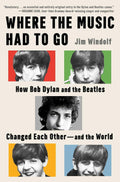Where the Music Had to Go: How Bob Dylan and the Beatles Changed Each Other―and the World by Jim Windolf
