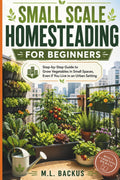 SMALL SCALE HOMESTEADING FOR BEGINNERS: STEP BY STEP GUIDE TO GROW VEGETABLES IN SMALL SPACES, EVEN IF YOU LIVE IN AN URBAN SETTING by M.L. BACKUS