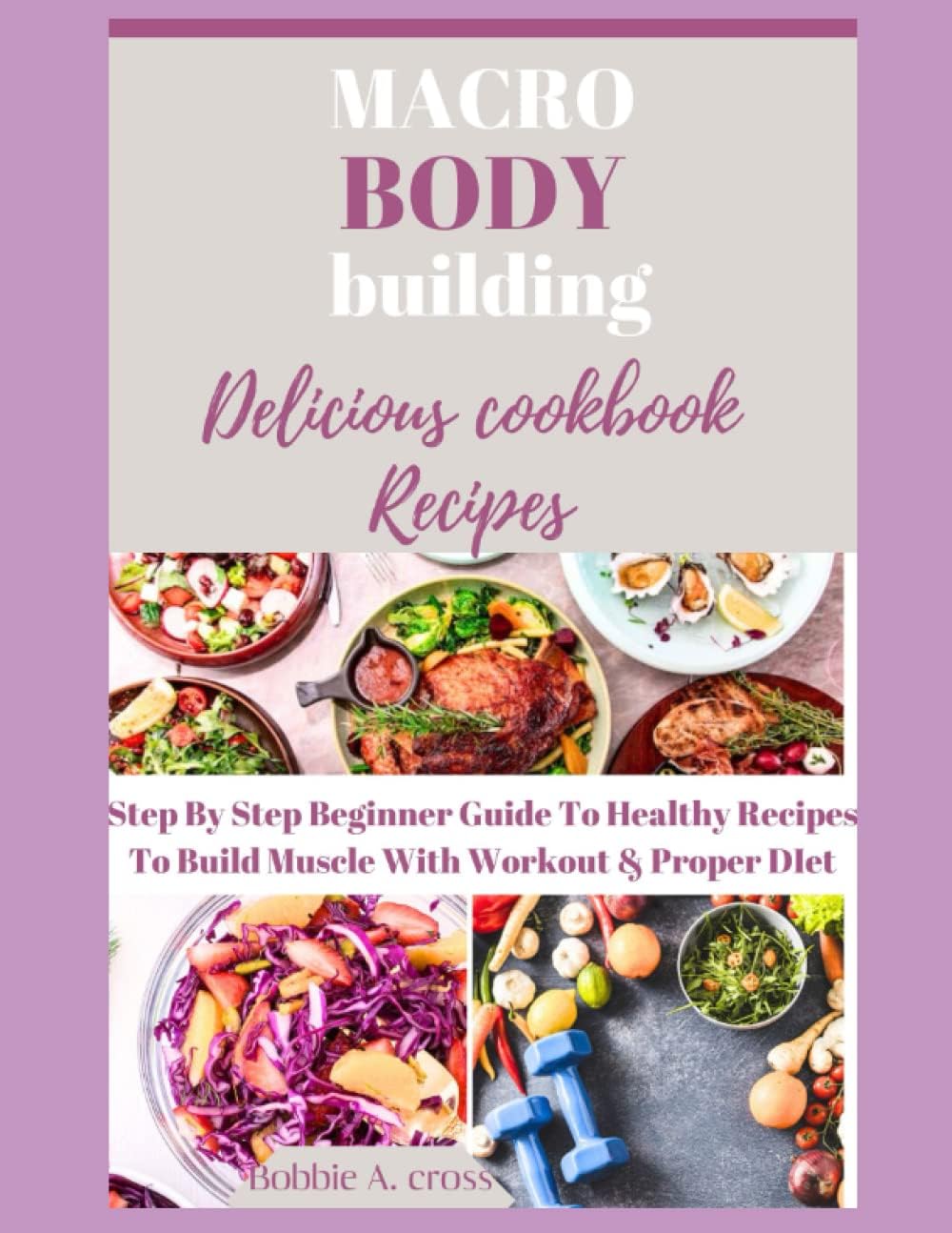 THE MACRO BODY BUILDING COOKBOOK: Beginners guide to delicious and healthy recipes for building muscle with workout and proper meal diet by Bobbie A. Cross