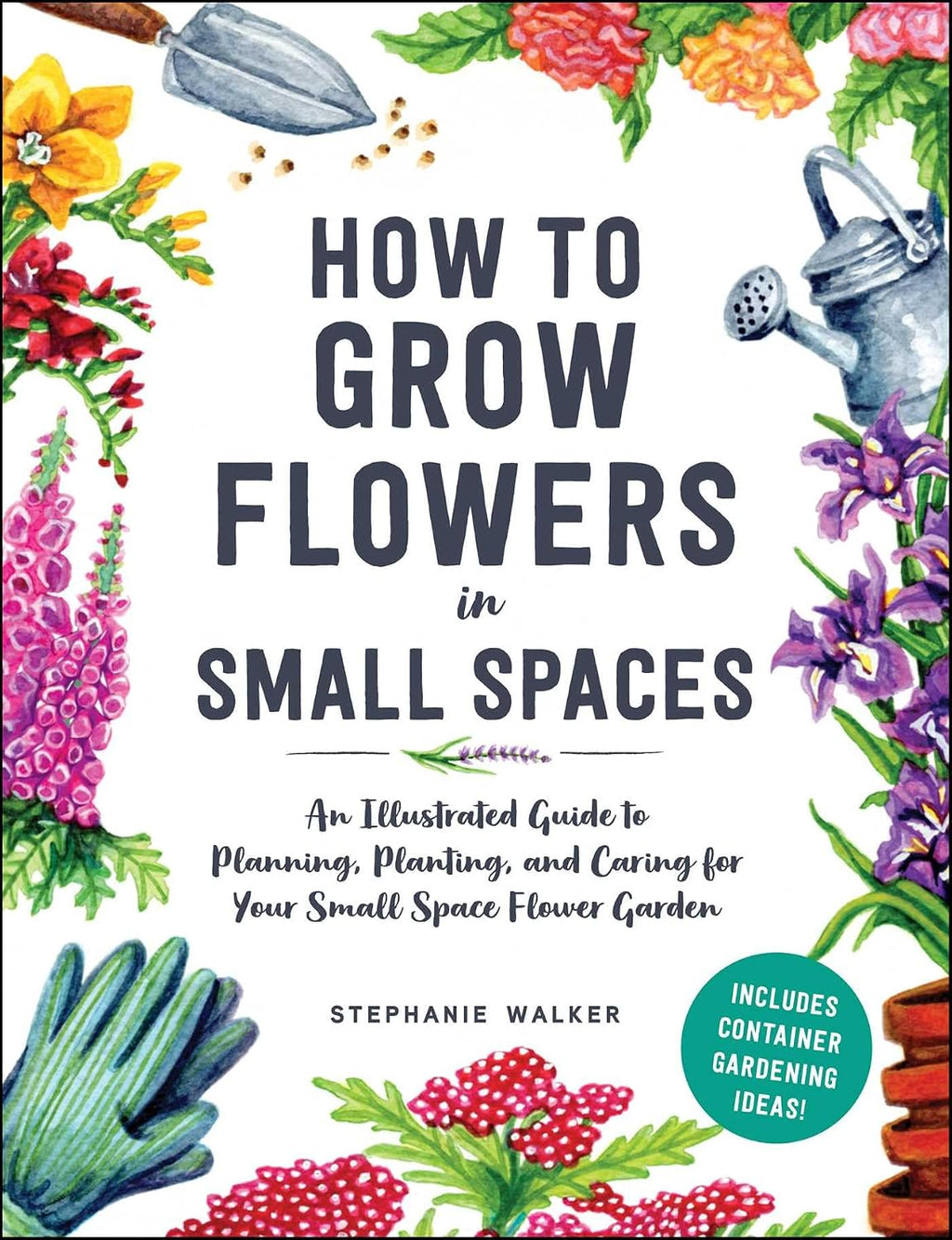 How to Grow Flowers in Small Spaces: An Illustrated Guide to Planning, Planting, and Caring for Your Small Space Flower Garden by Stephanie Walker