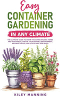 Easy Container Gardening in Any Climate: The Ultimate Guide to Grow Your Own Organic Herbs and Vegetables, Create a Sustainable Environment, Maximize Yields, and Utilize Any Size Space by Kiley Manning