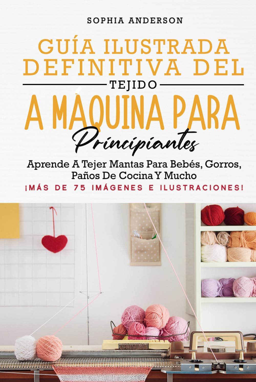 GUÍA ILUSTRADA DEFINITIVA DEL TEJIDO A MÁQUINA PARA PRINCIPIANTES: Aprende A Tejer Mantas Para Bebés, Gorros, Paños De Cocina Y Mucho by Sophia Anderson