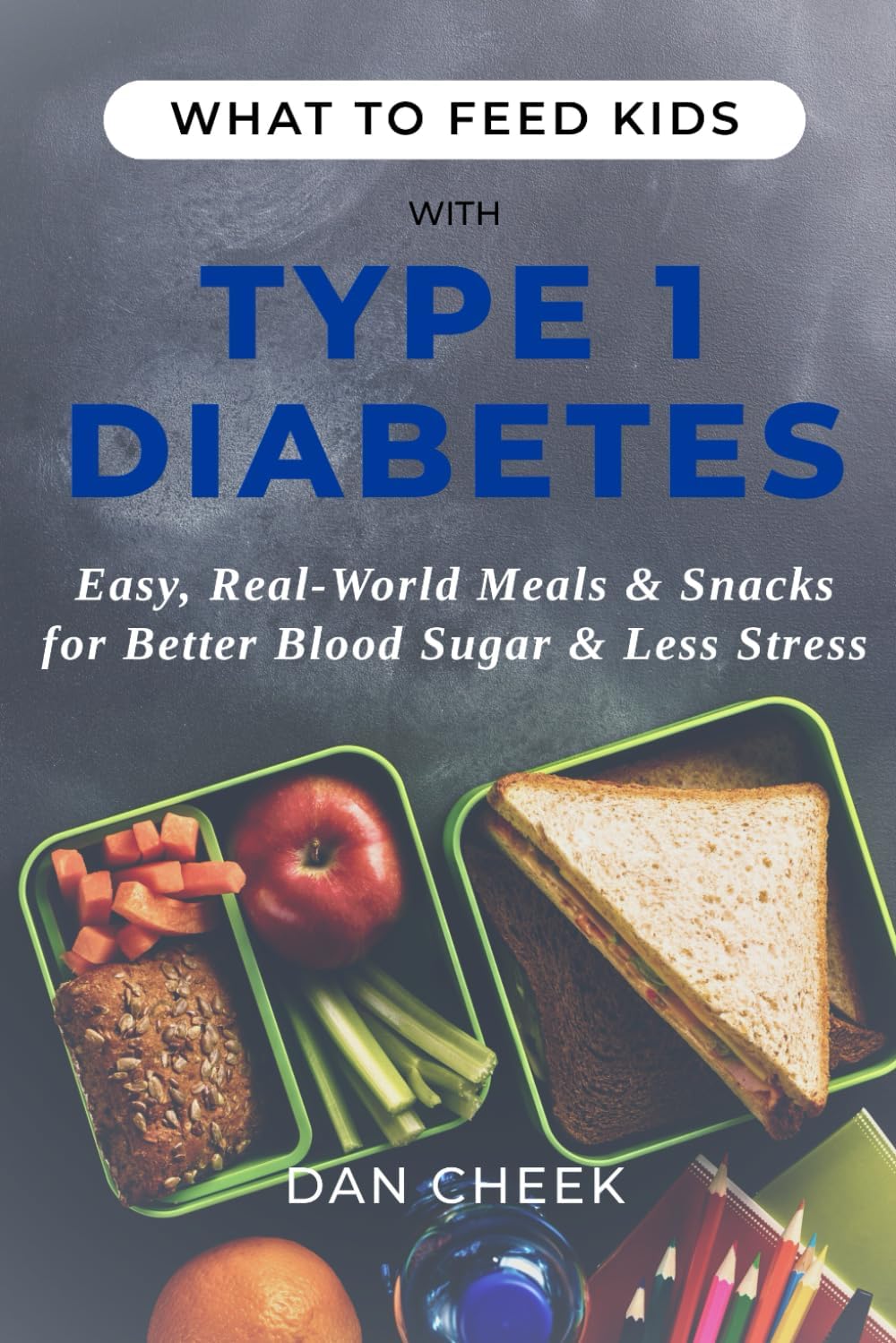 What To Feed Kids With Type 1 Diabetes: Easy, Real-World Meals and Snacks for Better Blood Sugar and Less Stress by Dan Cheek