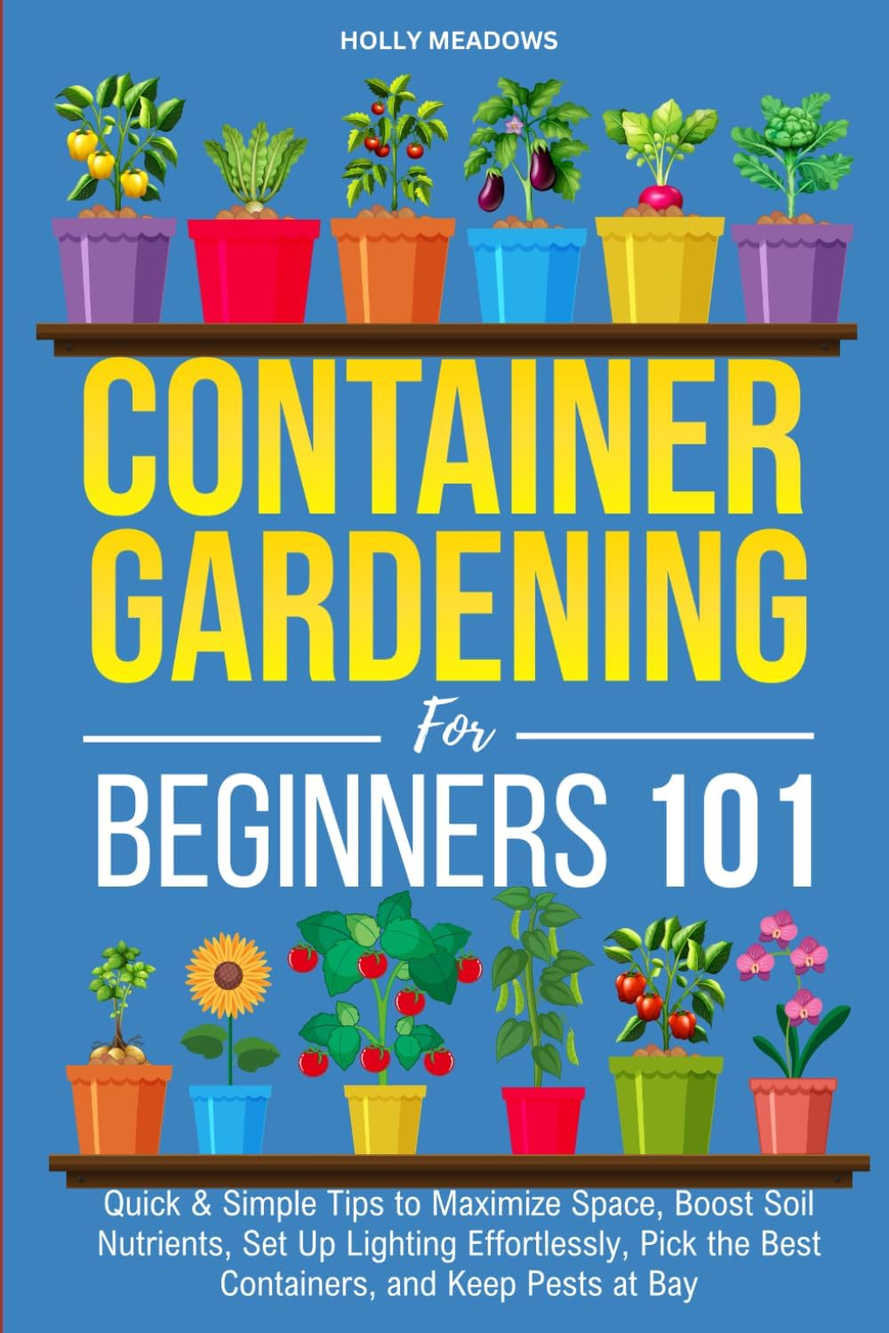 Container Gardening for Beginners 101: Quick & Simple Tips to Maximize Space, Boost Soil Nutrients, Set Up Lighting Effortlessly, Pick the Best Containers, and Keep Pests At Bay by Holly Meadows