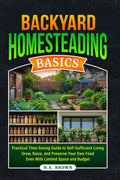 Backyard Homesteading Basics: Practial, Time-Saving Guide To Self-Sufficient Living-Grow, Raise, and Preserve Your Own Food Even With Limited Space and Budget by H.S. Brown