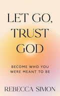 Let Go, Trust God, Become Who You Were Meant To Be by Rebecca Simon