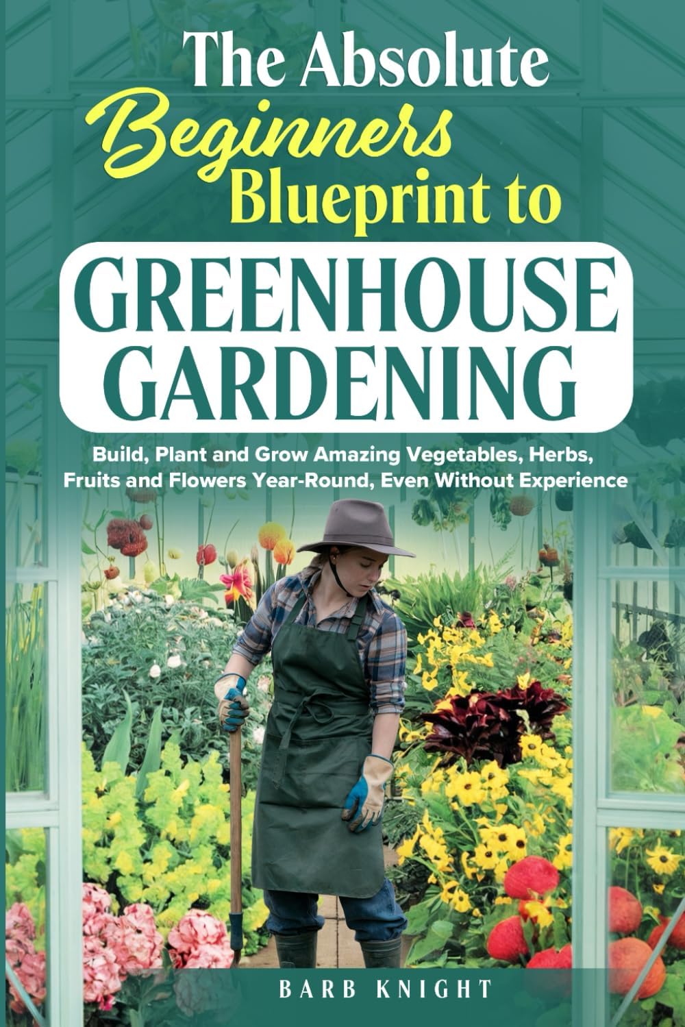 The Absolute Beginners Blueprint to Greenhouse Gardening: Build, Plant and Grow Amazing Vegetables, Herbs, Fruits and Flowers, Year-Round, Even Without Experience by Barb Knight