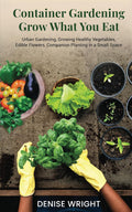 Container Gardening-Grow What You Eat: Urban Gardening, Growing Healthy Vegetables, Edible Flowers, Companion Planting in a Small Space by Denise Wright