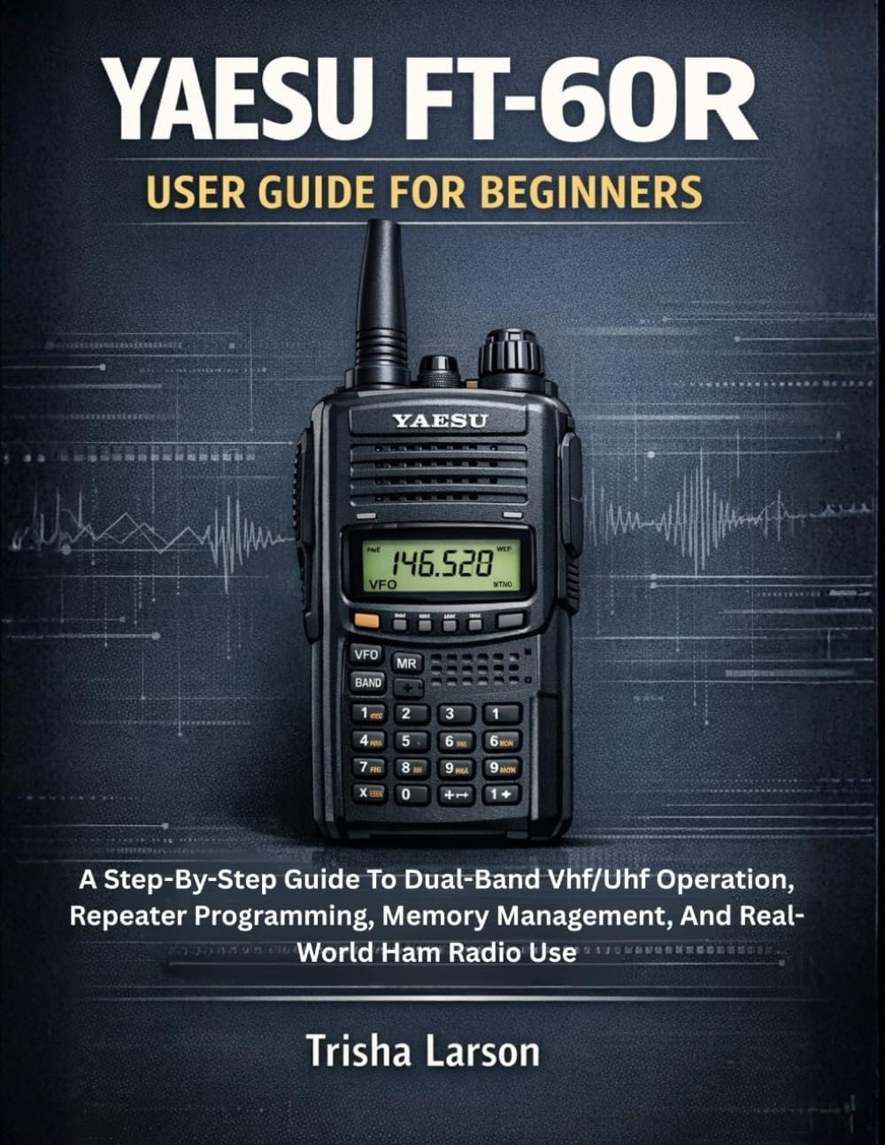 YAESU FT-60R USER GUIDE FOR BEGINNERS: A Step-By-Step Guide To Dual-Band Vhf/Uhf Operation, Repeater Programming, Memory Management, And Real-World Ham Radio Use by Trisha Larson
