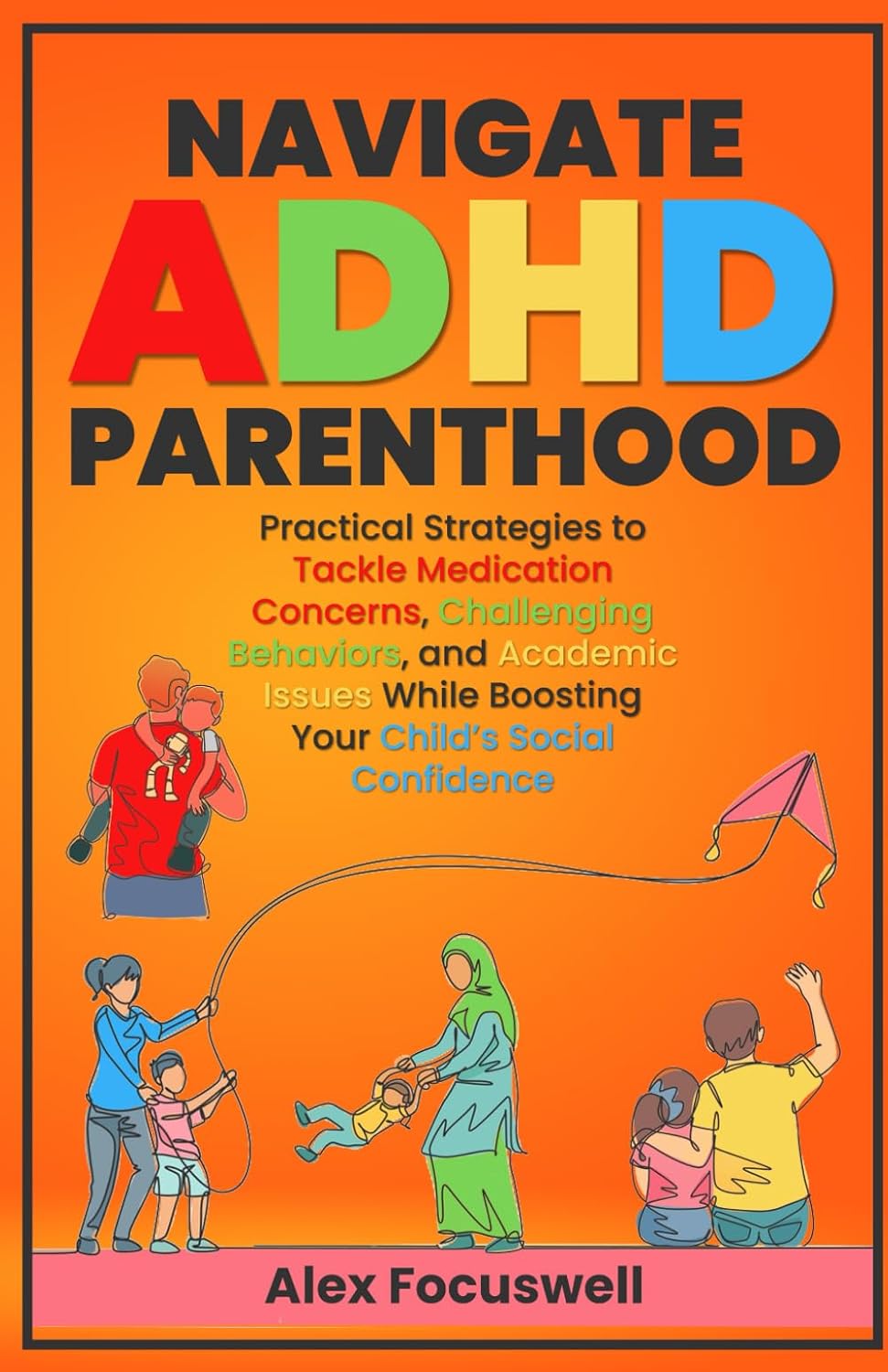 Navigate ADHD Parenthood: Practical Strategies to Tackle Medication Concerns, Challenging Behaviors, and Academic Issues While Boosting Your Child's Social Confidence by Alex Focuswell