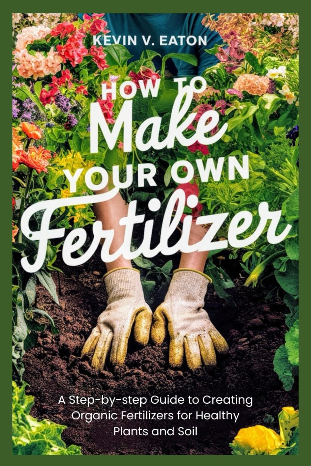 How to Make Your Own Fertilizer: A Step-by-step Guide to Creating Organic Fertilizers for Healthy Plants and Soil by Kevin V. Eaton