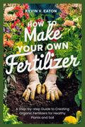 How to Make Your Own Fertilizer: A Step-by-step Guide to Creating Organic Fertilizers for Healthy Plants and Soil by Kevin V. Eaton