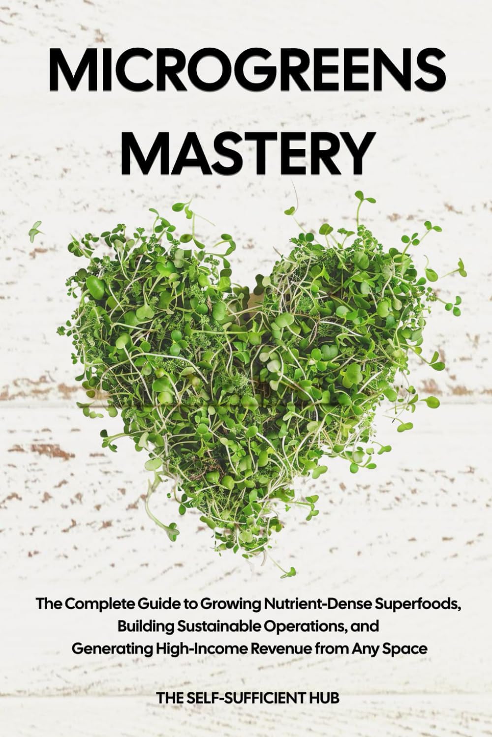 Microgreens Mastery: The Complete Guide to Growing Nutrient-Dense Superfoods, Building Sustainable Operations, and Generating High-Income Revenue from Any Space by The Self-Sufficient Hub