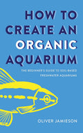 How to Create an Organic Aquarium: The Beginner’s Guide to Soil-Based Freshwater Aquariums by Oliver Jamieson