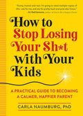 How to Stop Losing Your Sh*t with Your Kids: A Practical Guide to Becoming a Calmer, Happier Parent by Carla Naumburg
