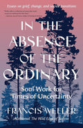 In the Absence of the Ordinary: Soul Work for Times of Uncertainty--Essays on grief, change, and sacred transitions by Francis Weller