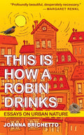 This Is How a Robin Drinks: Essays on Urban Nature by Joanna Brichetto